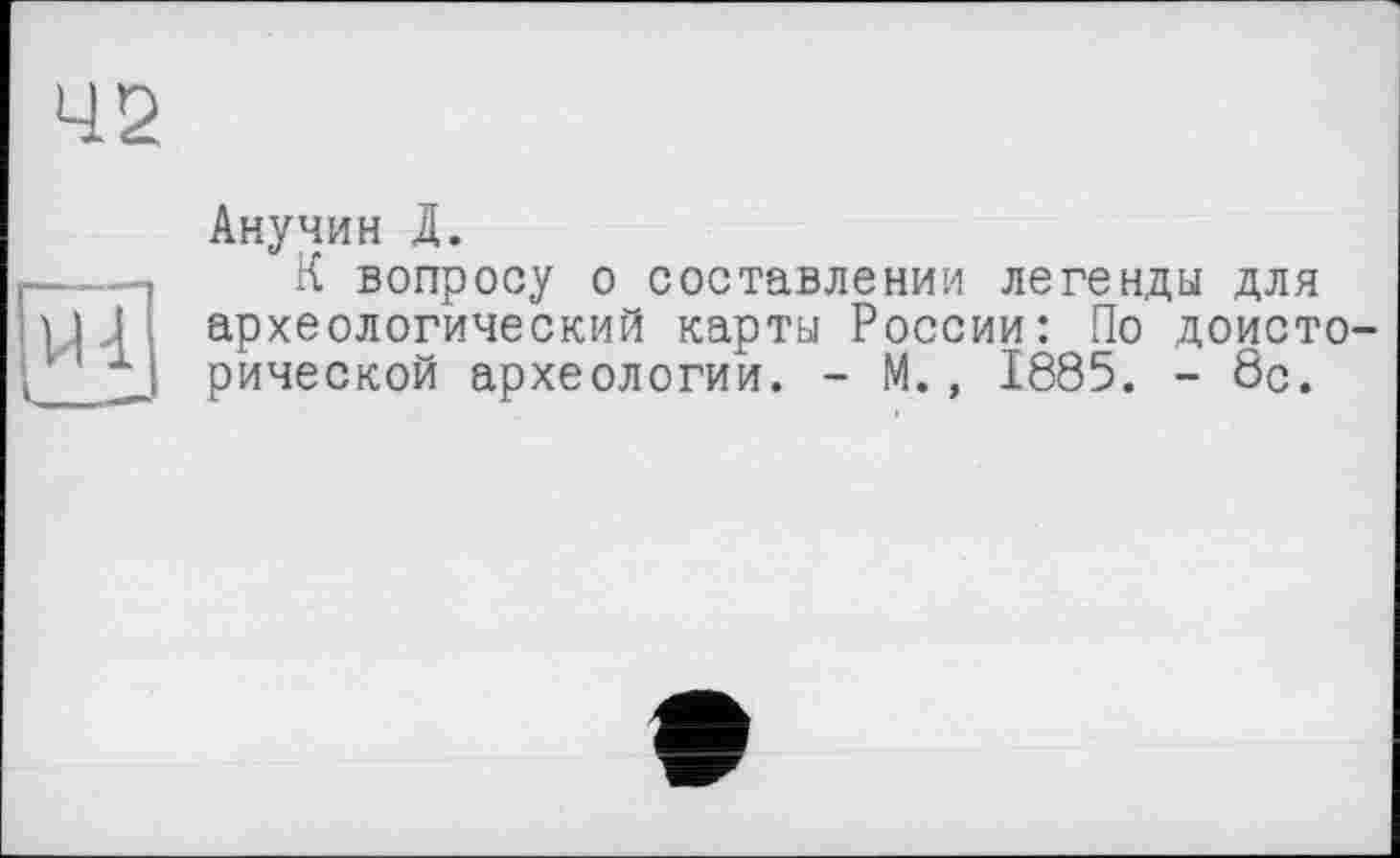 ﻿42
Анучин Д.
К вопросу о составлении легенды для археологический карты России: По доисторической археологии. - М., 1885. - 8с.